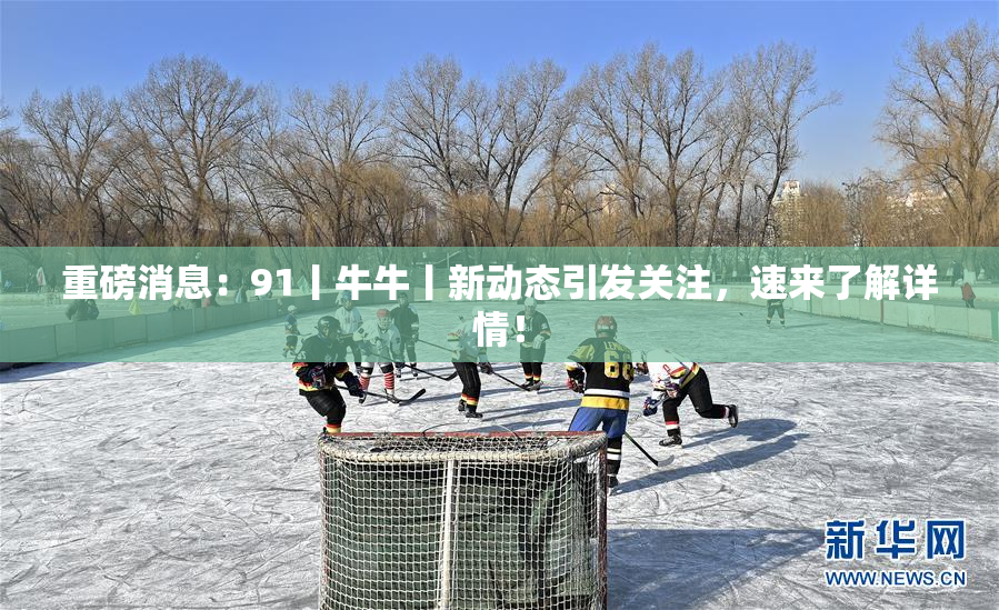 重磅消息：91丨牛牛丨新动态引发关注，速来了解详情！