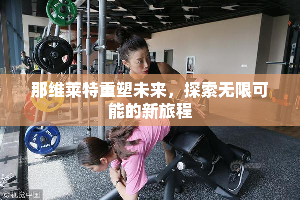 那维莱特重塑未来，探索无限可能的新旅程