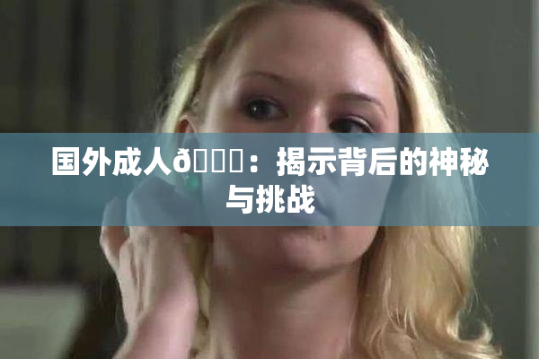 国外成人🔞：揭示背后的神秘与挑战