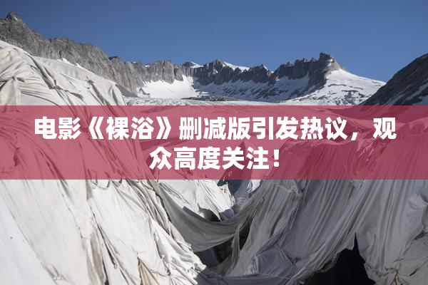 电影《裸浴》删减版引发热议，观众高度关注！