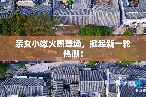 亲女小嫩火热登场，掀起新一轮热潮！