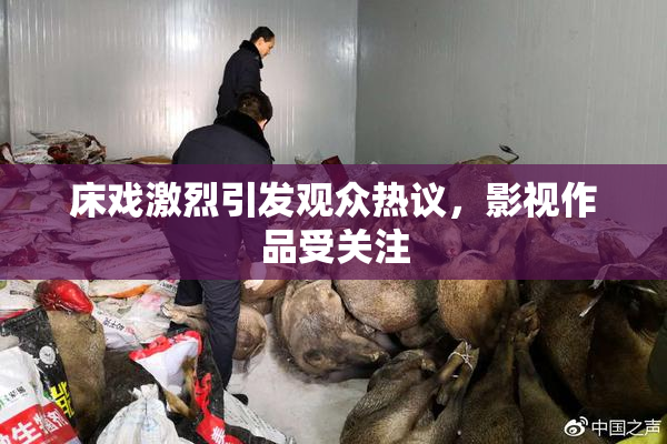 床戏激烈引发观众热议，影视作品受关注