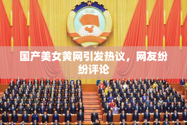 国产美女黄网引发热议，网友纷纷评论
