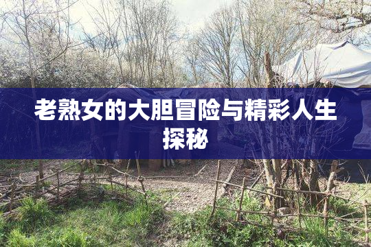 老熟女的大胆冒险与精彩人生探秘