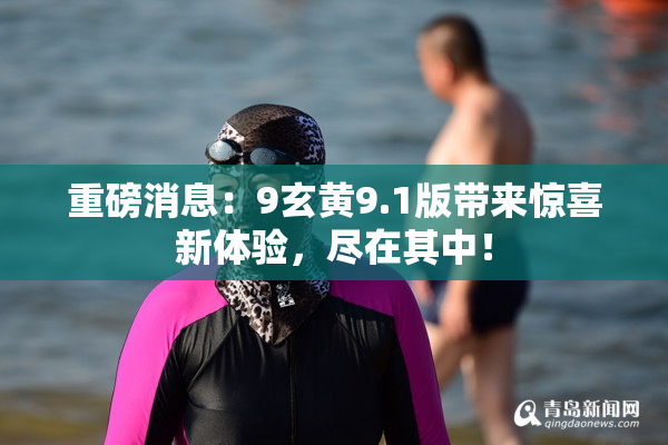 重磅消息：9玄黄9.1版带来惊喜新体验，尽在其中！