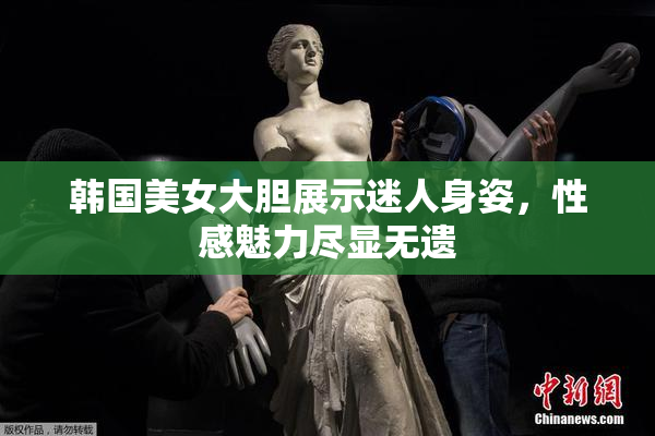 韩国美女大胆展示迷人身姿，性感魅力尽显无遗