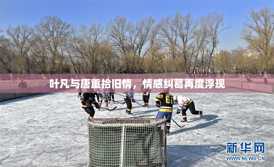 叶凡与唐重拾旧情，情感纠葛再度浮现