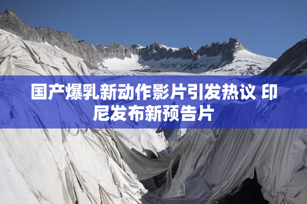国产爆乳新动作影片引发热议 印尼发布新预告片