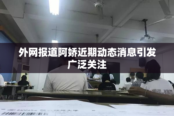 外网报道阿娇近期动态消息引发广泛关注