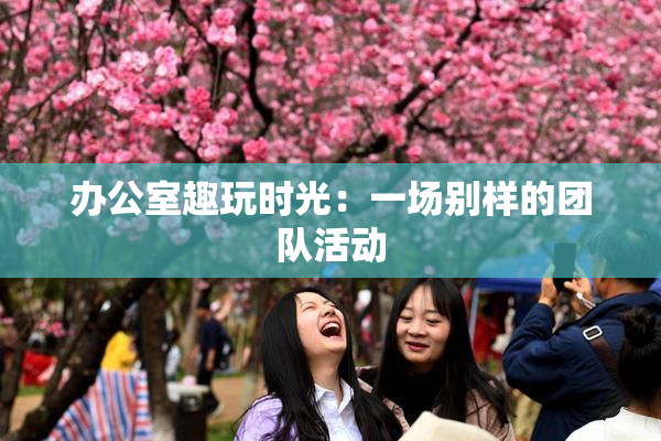 办公室趣玩时光：一场别样的团队活动