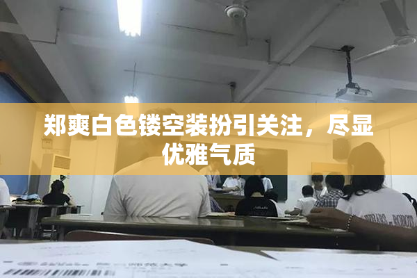 郑爽白色镂空装扮引关注，尽显优雅气质
