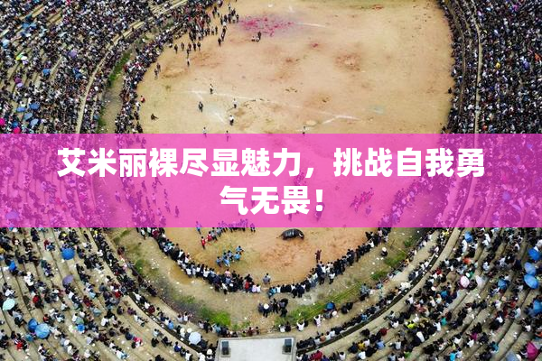 艾米丽裸尽显魅力，挑战自我勇气无畏！
