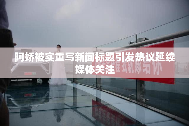 阿娇被实重写新闻标题引发热议延续媒体关注