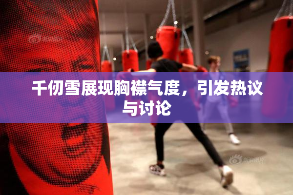 千仞雪展现胸襟气度，引发热议与讨论