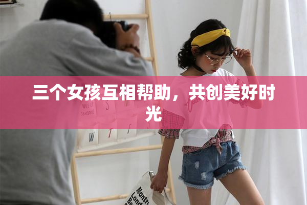 三个女孩互相帮助，共创美好时光