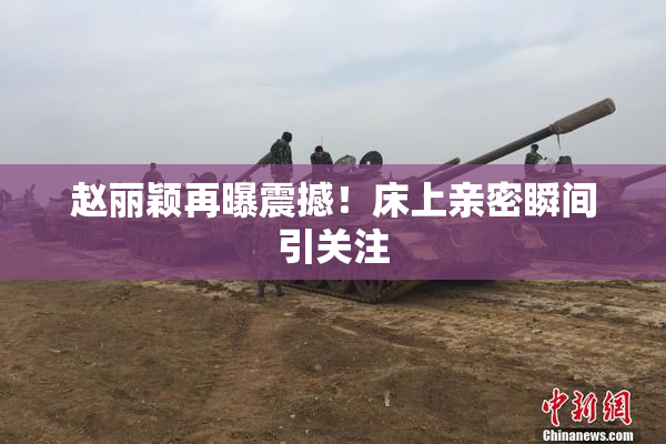 赵丽颖再曝震撼！床上亲密瞬间引关注