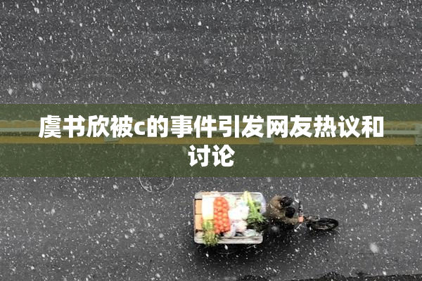虞书欣被c的事件引发网友热议和讨论