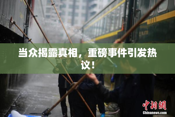 当众揭露真相，重磅事件引发热议！