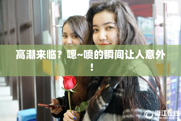 高潮来临？嗯~喷的瞬间让人意外！