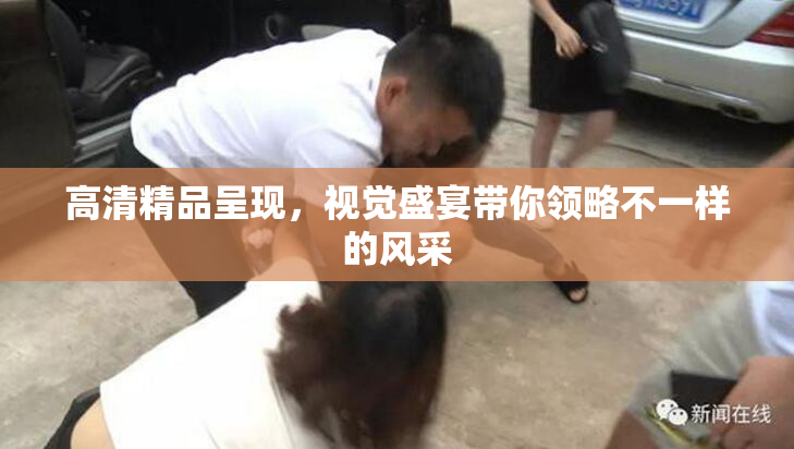 高清精品呈现，视觉盛宴带你领略不一样的风采
