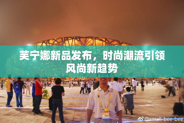 芙宁娜新品发布，时尚潮流引领风尚新趋势