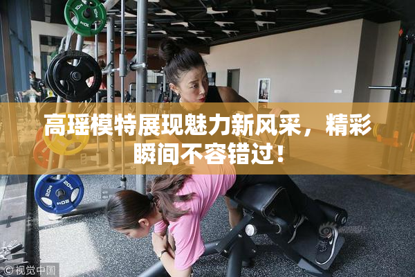 高瑶模特展现魅力新风采，精彩瞬间不容错过！