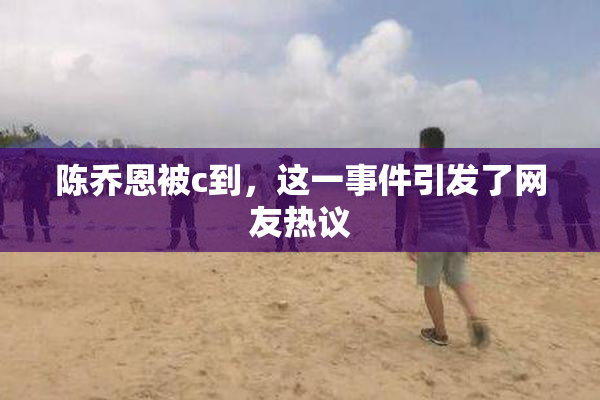 陈乔恩被c到，这一事件引发了网友热议