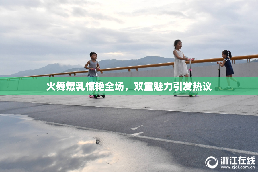 火舞爆乳惊艳全场，双重魅力引发热议