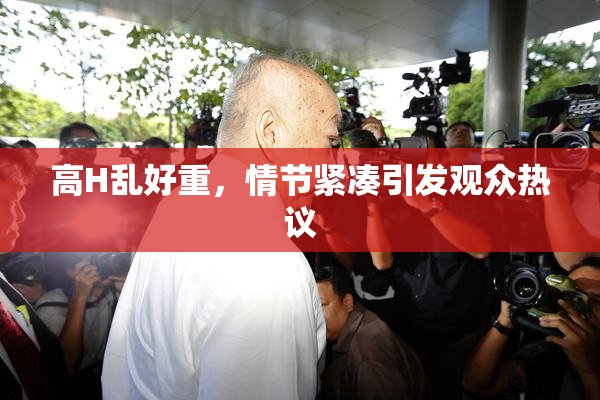 高H乱好重，情节紧凑引发观众热议