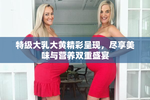 特级大乳大黄精彩呈现，尽享美味与营养双重盛宴