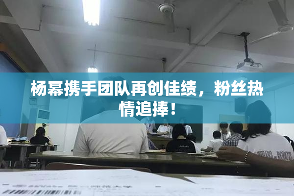 杨幂携手团队再创佳绩，粉丝热情追捧！