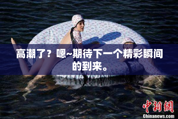 高潮了？嗯~期待下一个精彩瞬间的到来。