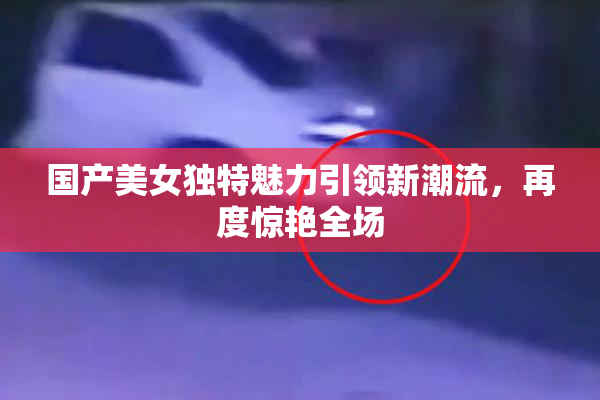 国产美女独特魅力引领新潮流，再度惊艳全场