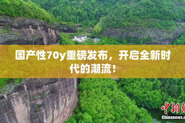 国产性70y重磅发布，开启全新时代的潮流！