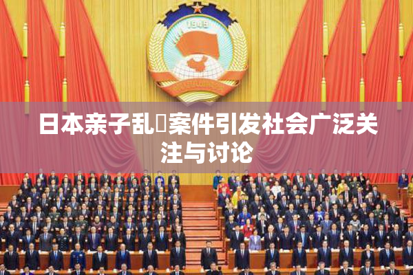 日本亲子乱婬案件引发社会广泛关注与讨论