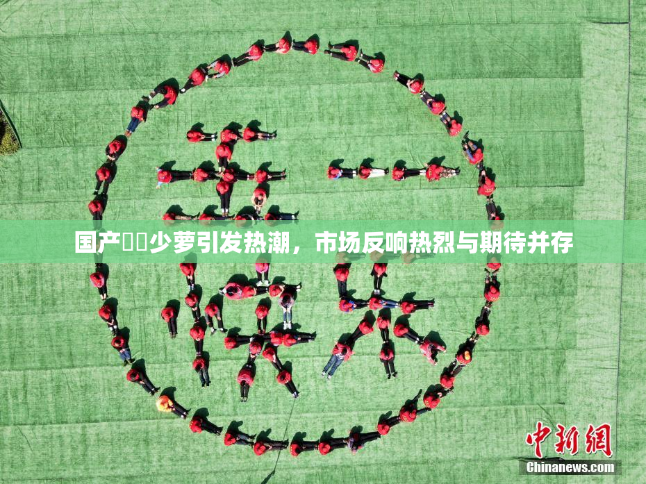 国产❌‌少萝引发热潮，市场反响热烈与期待并存
