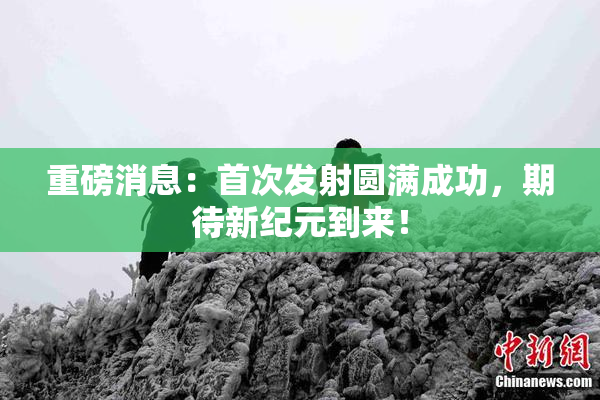 重磅消息：首次发射圆满成功，期待新纪元到来！