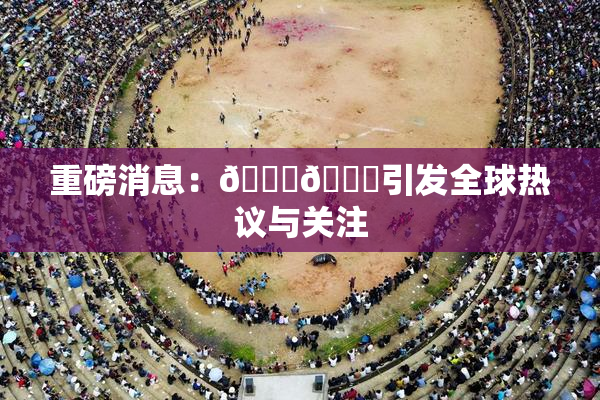 重磅消息：🔞🔞引发全球热议与关注