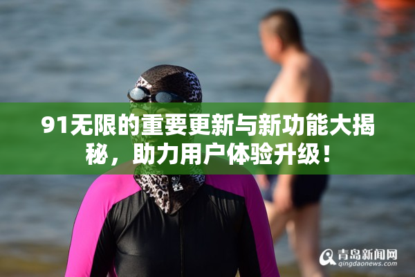 91无限的重要更新与新功能大揭秘，助力用户体验升级！