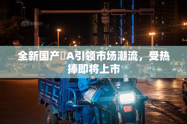 全新国产婬A引领市场潮流，受热捧即将上市