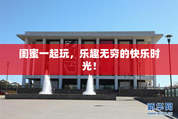 闺蜜一起玩，乐趣无穷的快乐时光！