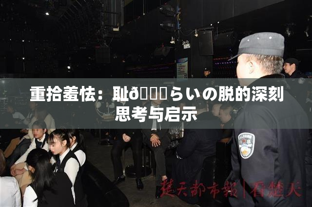 重拾羞怯：耻🍓らいの脱的深刻思考与启示