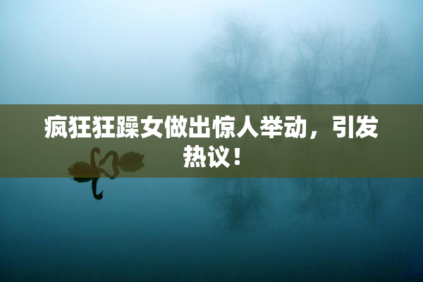疯狂狂躁女做出惊人举动，引发热议！