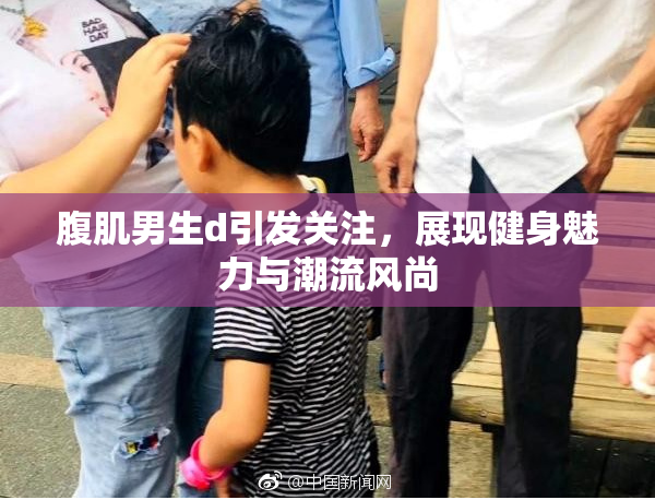腹肌男生d引发关注，展现健身魅力与潮流风尚