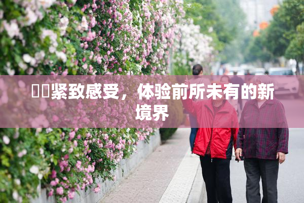 妺妺紧致感受，体验前所未有的新境界