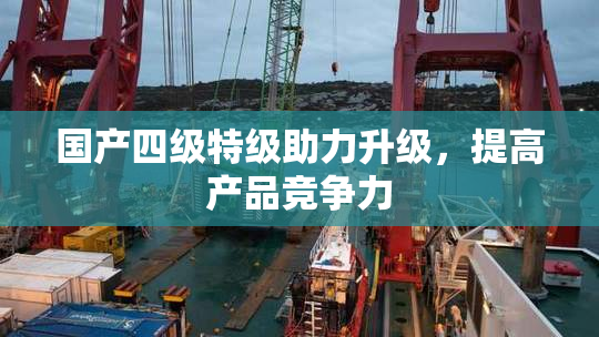 国产四级特级助力升级，提高产品竞争力