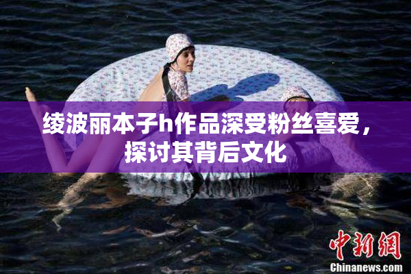 绫波丽本子h作品深受粉丝喜爱，探讨其背后文化