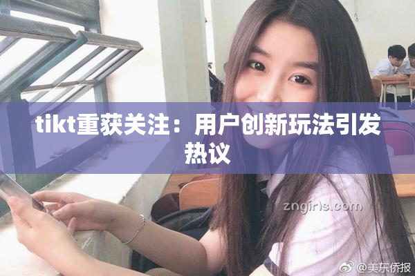 tikt重获关注：用户创新玩法引发热议