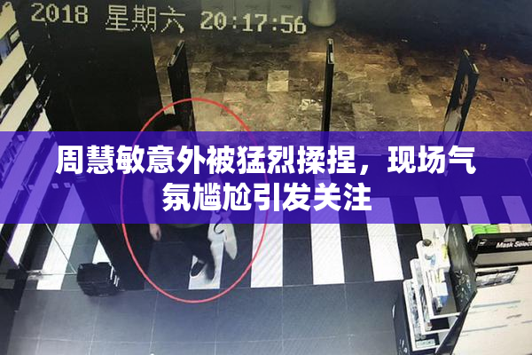 周慧敏意外被猛烈揉捏，现场气氛尴尬引发关注