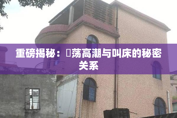 重磅揭秘：婬荡高潮与叫床的秘密关系